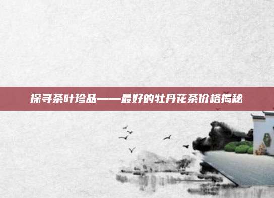 探寻茶叶珍品——最好的牡丹花茶价格揭秘