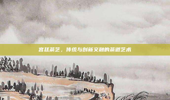 宫廷茶艺，传统与创新交融的茶道艺术
