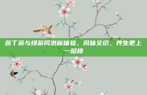 苦丁茶与绿茶同泡新体验，风味交织，养生更上一层楼