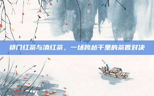 祁门红茶与滇红茶，一场跨越千里的茶香对决