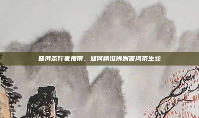 普洱茶行家指南，如何精准辨别普洱茶生熟
