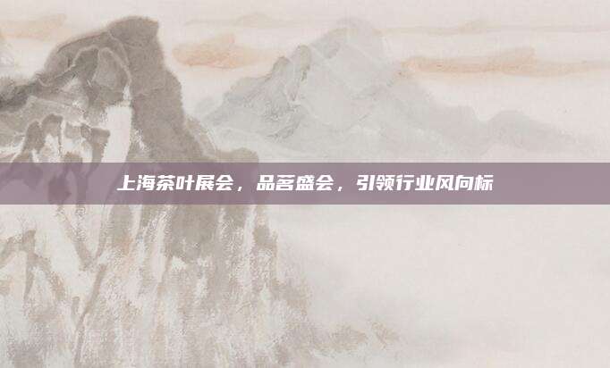 上海茶叶展会，品茗盛会，引领行业风向标