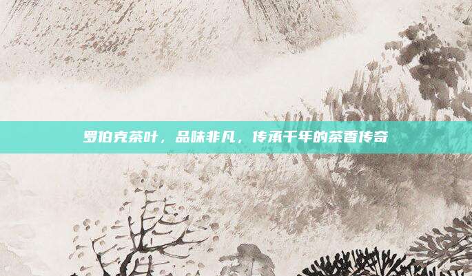 罗伯克茶叶，品味非凡，传承千年的茶香传奇