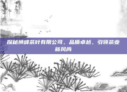 探秘狮峰茶叶有限公司，品质卓越，引领茶业新风尚