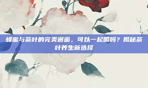 蜂蜜与茶叶的完美邂逅，可以一起喝吗？揭秘茶叶养生新选择