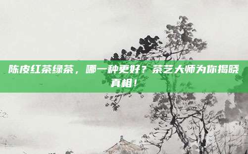 陈皮红茶绿茶，哪一种更好？茶艺大师为你揭晓真相！