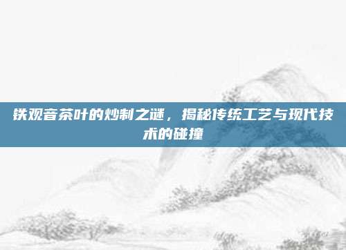 铁观音茶叶的炒制之谜，揭秘传统工艺与现代技术的碰撞