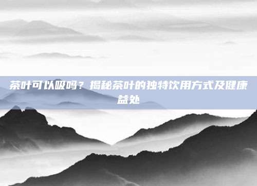 茶叶可以吸吗？揭秘茶叶的独特饮用方式及健康益处