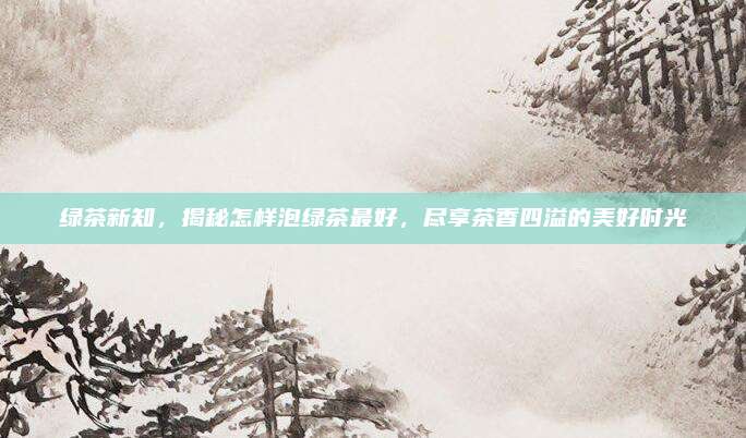 绿茶新知，揭秘怎样泡绿茶最好，尽享茶香四溢的美好时光