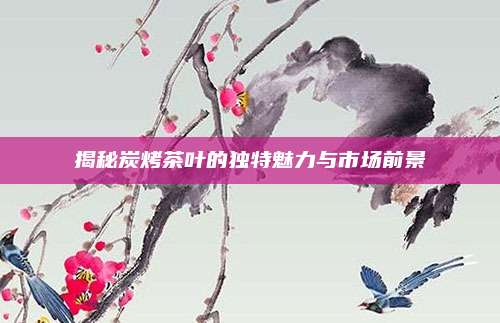 揭秘炭烤茶叶的独特魅力与市场前景