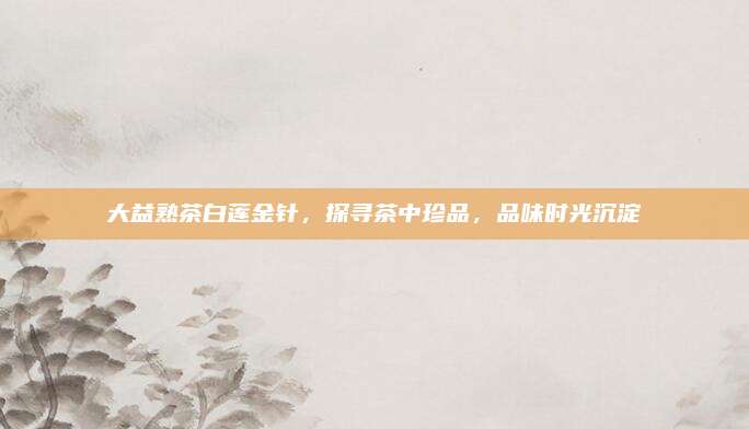 大益熟茶白莲金针，探寻茶中珍品，品味时光沉淀