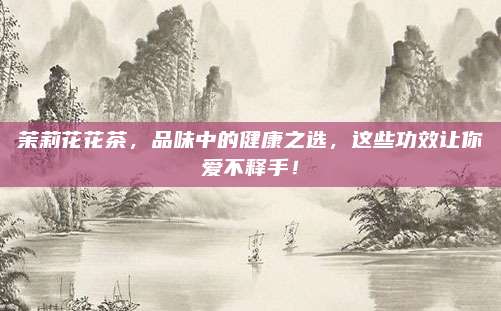 茉莉花花茶，品味中的健康之选，这些功效让你爱不释手！