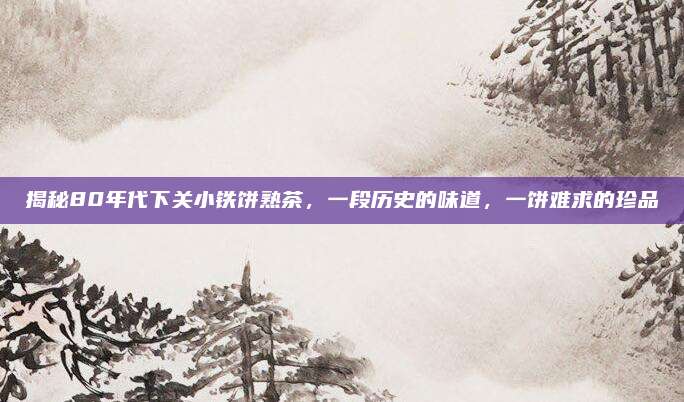 揭秘80年代下关小铁饼熟茶，一段历史的味道，一饼难求的珍品