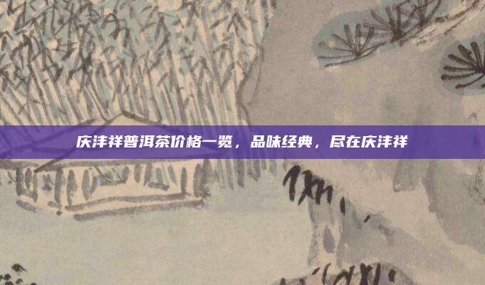 庆沣祥普洱茶价格一览，品味经典，尽在庆沣祥
