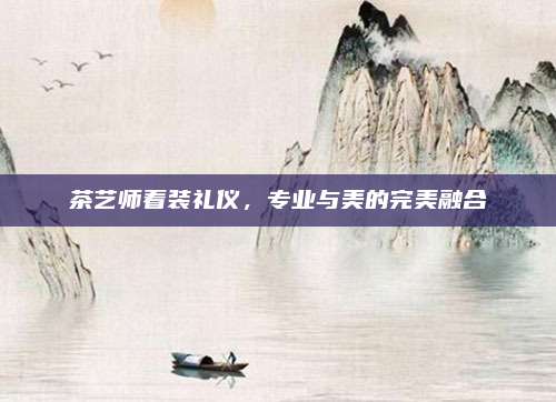 茶艺师着装礼仪，专业与美的完美融合