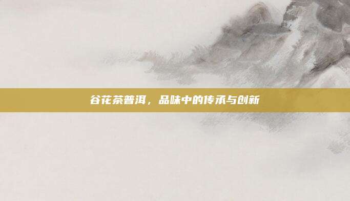 谷花茶普洱，品味中的传承与创新