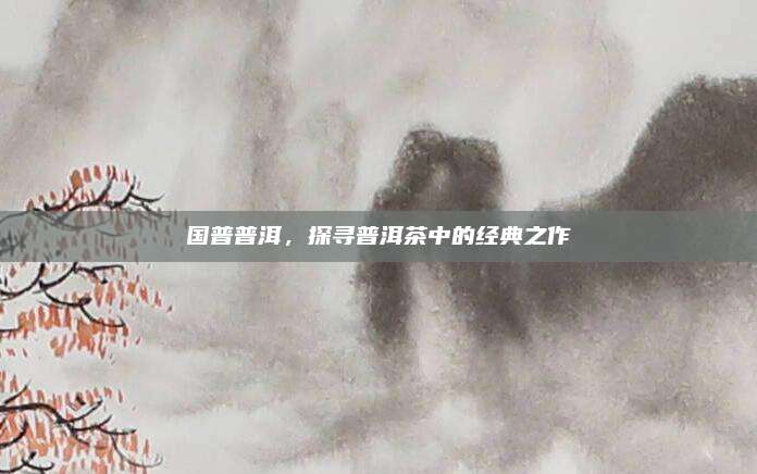 国普普洱，探寻普洱茶中的经典之作
