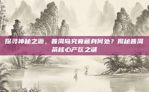 探寻神秘之源，普洱岛究竟藏身何处？揭秘普洱茶核心产区之谜