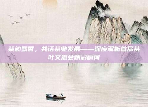 茶韵飘香，共话茶业发展——深度解析首届茶叶交流会精彩瞬间