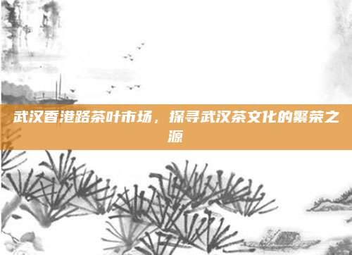 武汉香港路茶叶市场，探寻武汉茶文化的繁荣之源