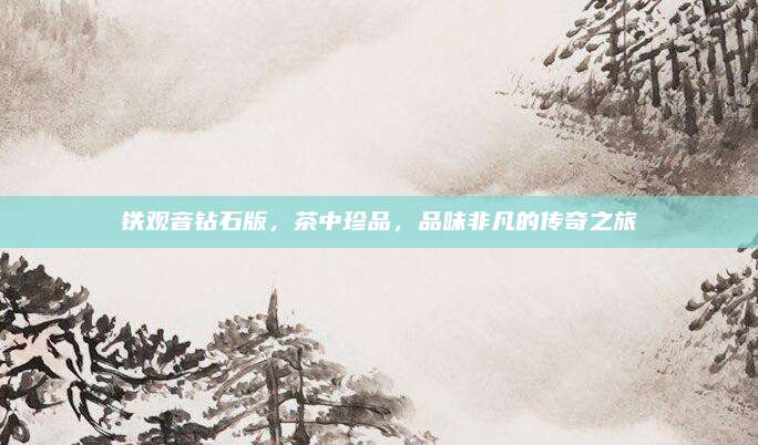 铁观音钻石版，茶中珍品，品味非凡的传奇之旅