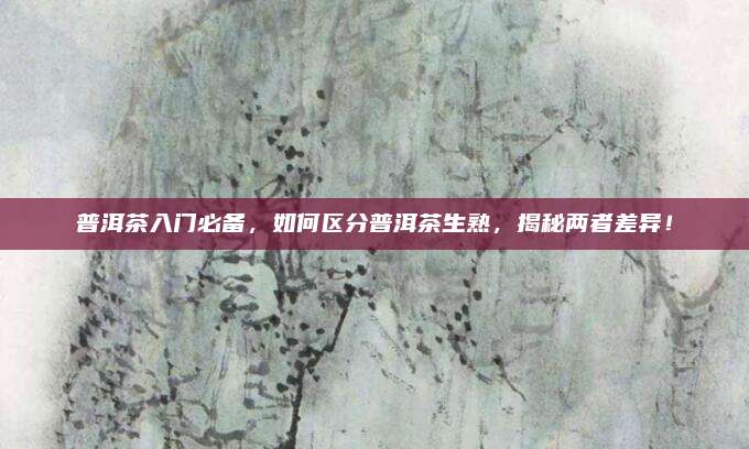普洱茶入门必备，如何区分普洱茶生熟，揭秘两者差异！