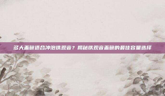 多大盖碗适合冲泡铁观音？揭秘铁观音盖碗的最佳容量选择