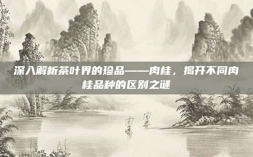 深入解析茶叶界的珍品——肉桂，揭开不同肉桂品种的区别之谜