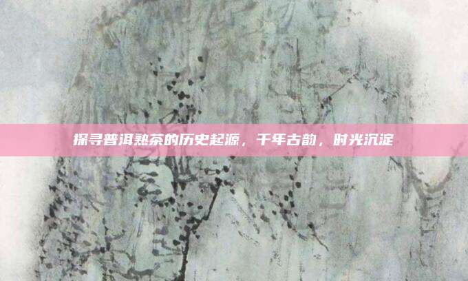 探寻普洱熟茶的历史起源，千年古韵，时光沉淀