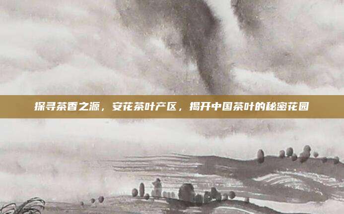 探寻茶香之源，安花茶叶产区，揭开中国茶叶的秘密花园