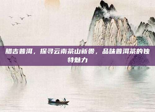 腊吉普洱，探寻云南茶山新贵，品味普洱茶的独特魅力