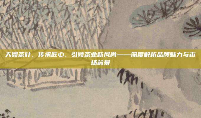 天鼎茶叶,传承匠心,引领茶业新风尚——深度解析品牌魅力与市场前景