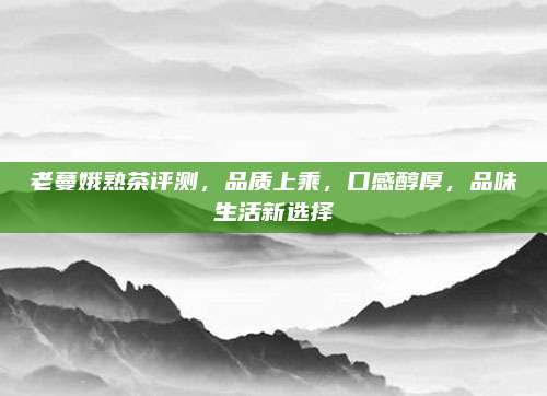 老蔓娥熟茶评测，品质上乘，口感醇厚，品味生活新选择