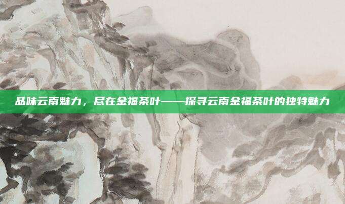 品味云南魅力，尽在金福茶叶——探寻云南金福茶叶的独特魅力