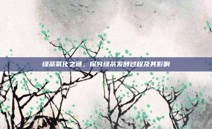 绿茶氧化之谜，探究绿茶发酵过程及其影响