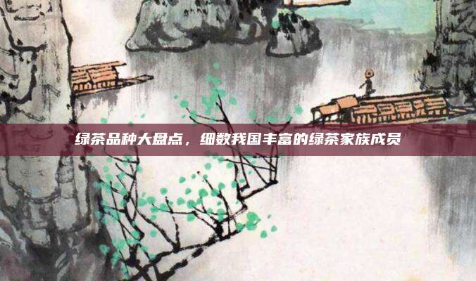 绿茶品种大盘点，细数我国丰富的绿茶家族成员