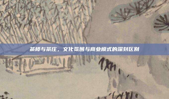 茶楼与茶庄，文化氛围与商业模式的深刻区别
