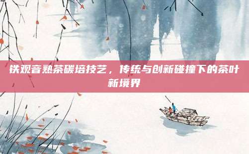 铁观音熟茶碳培技艺，传统与创新碰撞下的茶叶新境界