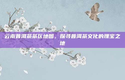 云南普洱茶茶区地图，探寻普洱茶文化的瑰宝之地
