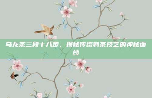 乌龙茶三段十八步，揭秘传统制茶技艺的神秘面纱