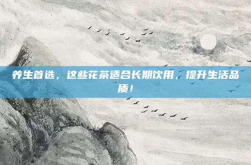 养生首选，这些花茶适合长期饮用，提升生活品质！