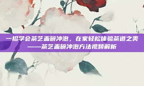 一招学会茶艺盖碗冲泡，在家轻松体验茶道之美——茶艺盖碗冲泡方法视频解析