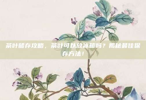 茶叶储存攻略，茶叶可以放冰箱吗？揭秘最佳保存方法！