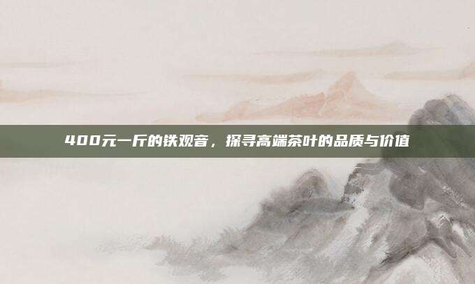400元一斤的铁观音，探寻高端茶叶的品质与价值