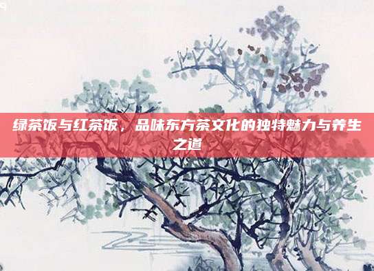 绿茶饭与红茶饭，品味东方茶文化的独特魅力与养生之道