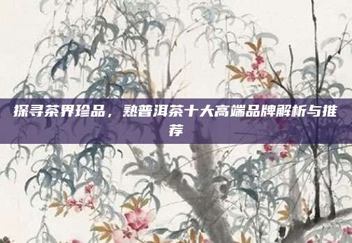探寻茶界珍品，熟普洱茶十大高端品牌解析与推荐