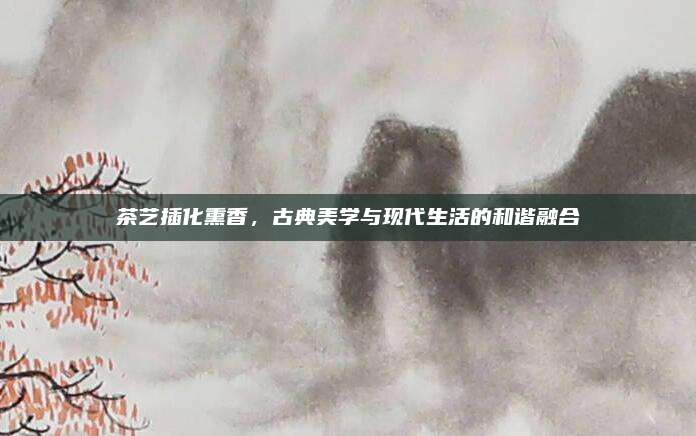 茶艺插化熏香,古典美学与现代生活的和谐融合