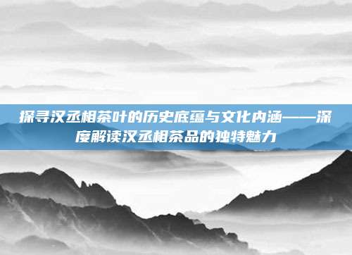 探寻汉丞相茶叶的历史底蕴与文化内涵——深度解读汉丞相茶品的独特魅力