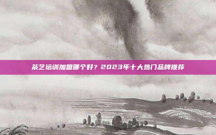 茶艺培训加盟哪个好？2023年十大热门品牌推荐