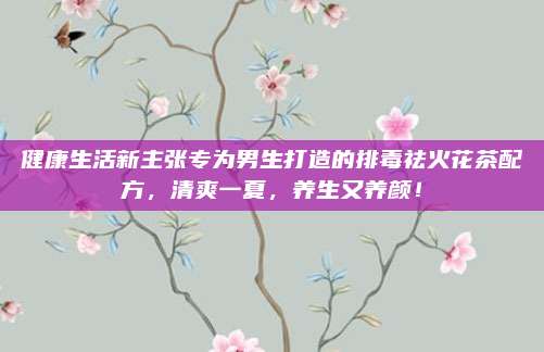 健康生活新主张专为男生打造的排毒祛火花茶配方，清爽一夏，养生又养颜！